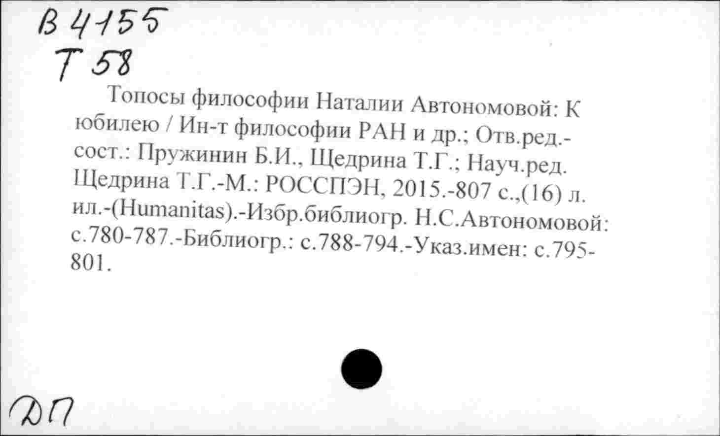 ﻿В 1/-/5Ъ
Т 5Т>
_ Гопосы философии Наталии Автономовой: К юбилею / Ин-т философии РАН и др.; Отв.ред,-сост.: Пружинин Б.И., Щедрина Т.Г.; Науч ред Щедрина Т.Г.-М.: РОССПЭН, 2015.-807 с.,(16) л. ил.-(Нитапйа8).-Избр.библиогр. Н.С. Автономовой: с.780-787.-Библиогр.: с.788-794.-Указ.имен: с.795-